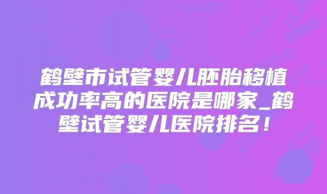 鹤壁市试管婴儿胚胎移植成功率高的医院是哪家_鹤壁试管婴儿医院排名！