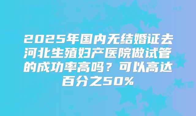 2025年国内无结婚证去河北生殖妇产医院做试管的成功率高吗?可以高达百分之50%
