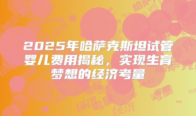 2025年哈萨克斯坦试管婴儿费用揭秘,实现生育梦想的经济考量