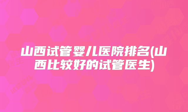 山西试管婴儿医院排名(山西比较好的试管医生)