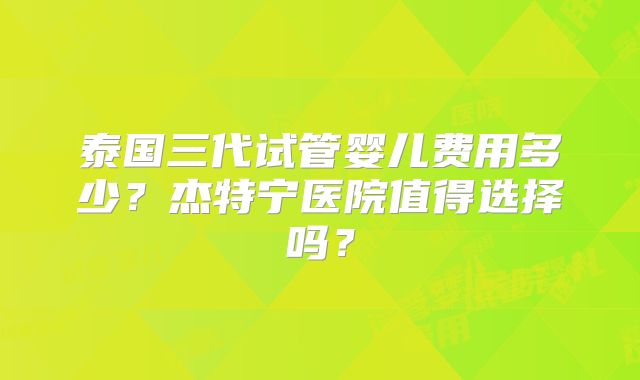 泰国三代试管婴儿费用多少？杰特宁医院值得选择吗？