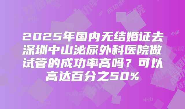 2025年国内无结婚证去深圳中山泌尿外科医院做试管的成功率高吗?可以高达百分之50%