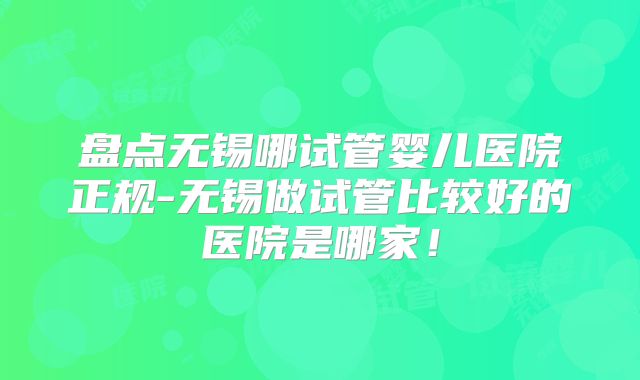 盘点无锡哪试管婴儿医院正规-无锡做试管比较好的医院是哪家!