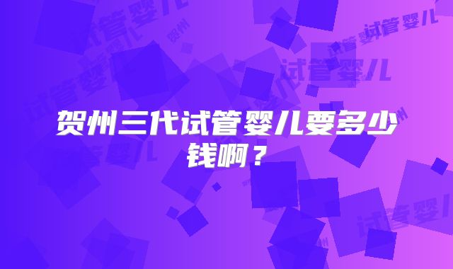 贺州三代试管婴儿要多少钱啊？