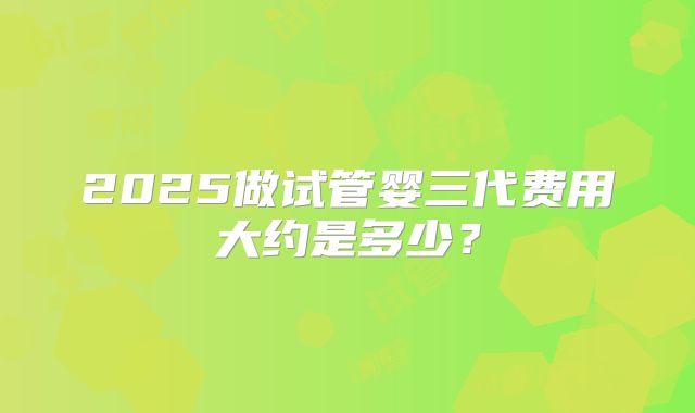 2025做试管婴三代费用大约是多少？