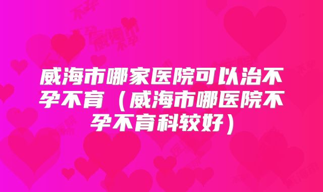威海市哪家医院可以治不孕不育（威海市哪医院不孕不育科较好）
