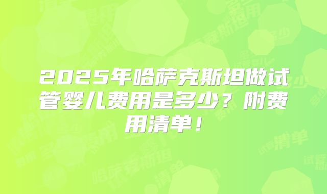 2025年哈萨克斯坦做试管婴儿费用是多少？附费用清单！