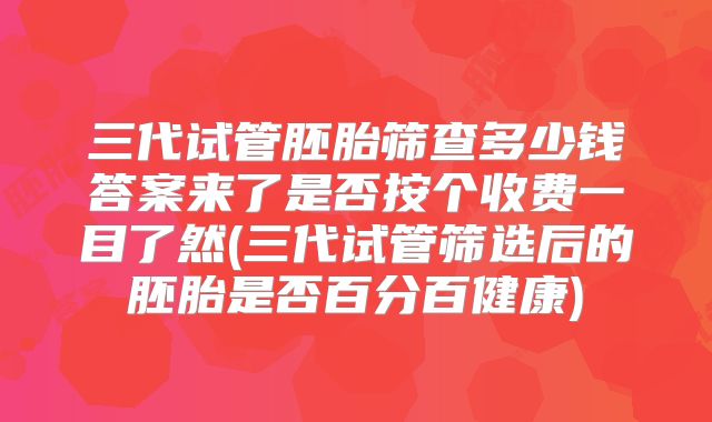 三代试管胚胎筛查多少钱答案来了是否按个收费一目了然(三代试管筛选后的胚胎是否百分百健康)