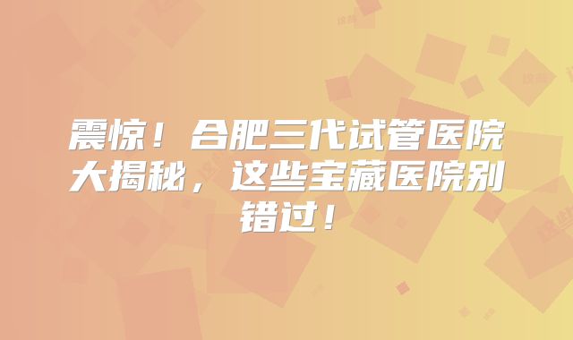 震惊！合肥三代试管医院大揭秘，这些宝藏医院别错过！