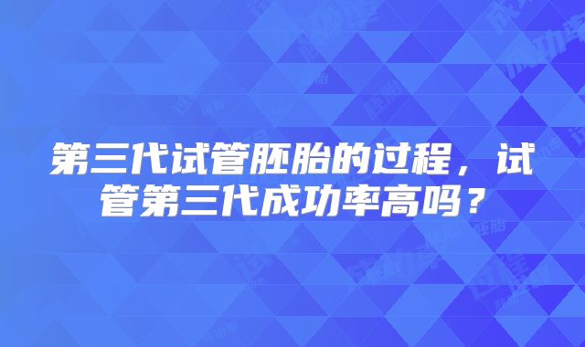 第三代试管胚胎的过程，试管第三代成功率高吗？