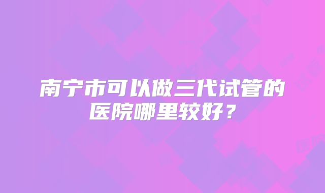南宁市可以做三代试管的医院哪里较好？
