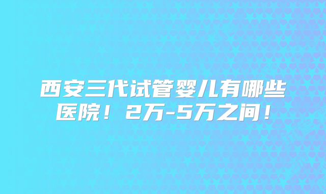 西安三代试管婴儿有哪些医院!2万-5万之间!