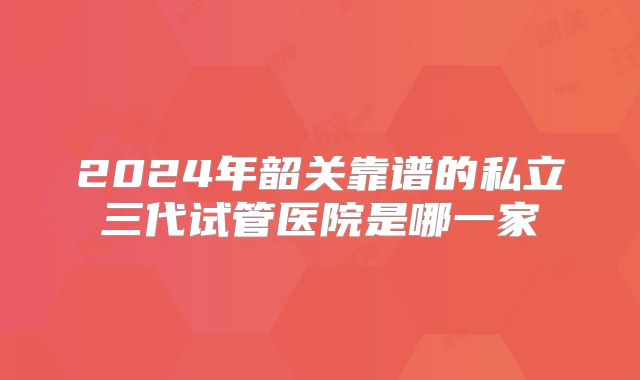 2024年韶关靠谱的私立三代试管医院是哪一家