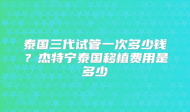 泰国三代试管一次多少钱？杰特宁泰国移植费用是多少