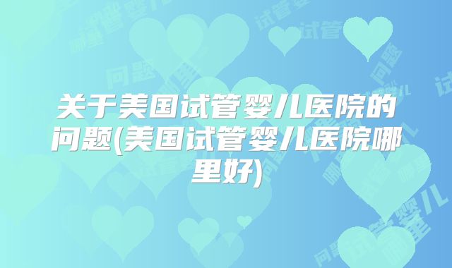 关于美国试管婴儿医院的问题(美国试管婴儿医院哪里好)