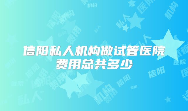 信阳私人机构做试管医院费用总共多少
