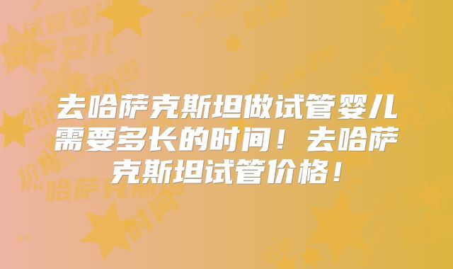 去哈萨克斯坦做试管婴儿需要多长的时间！去哈萨克斯坦试管价格！