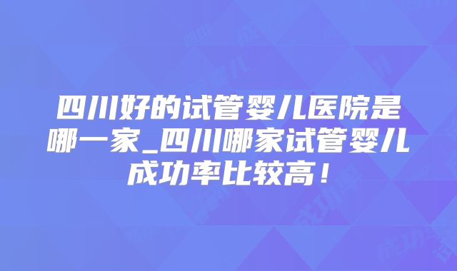 四川好的试管婴儿医院是哪一家_四川哪家试管婴儿成功率比较高！