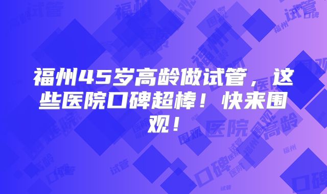 福州45岁高龄做试管，这些医院口碑超棒！快来围观！