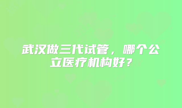 武汉做三代试管，哪个公立医疗机构好？