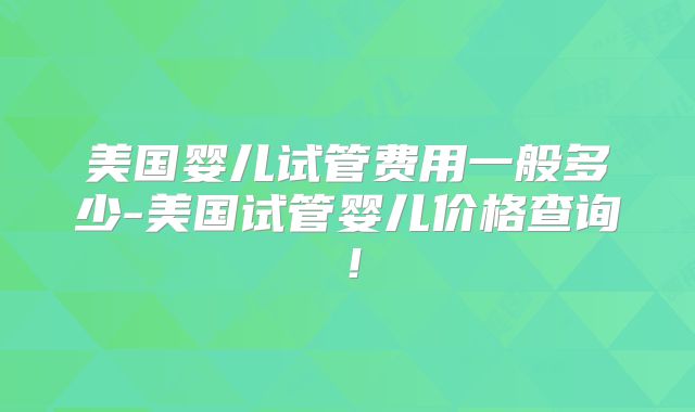 美国婴儿试管费用一般多少-美国试管婴儿价格查询！
