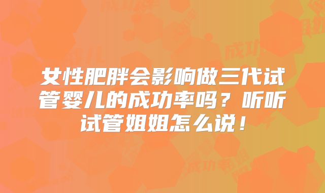 女性肥胖会影响做三代试管婴儿的成功率吗?听听试管姐姐怎么说!