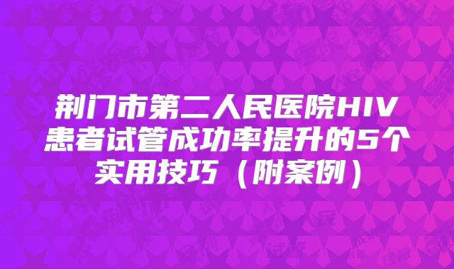 荆门市第二人民医院HIV患者试管成功率提升的5个实用技巧（附案例）