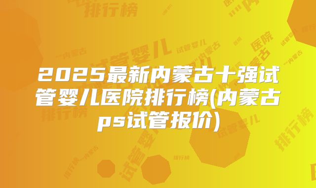 2025最新内蒙古十强试管婴儿医院排行榜(内蒙古ps试管报价)