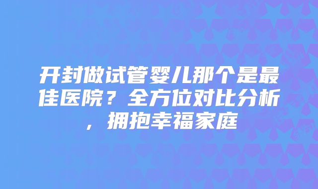开封做试管婴儿那个是最佳医院?全方位对比分析,拥抱幸福家庭