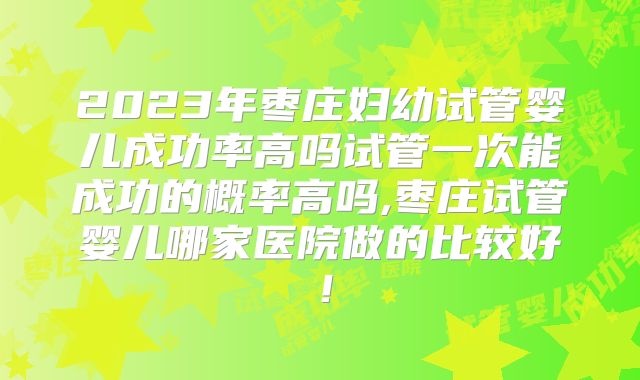 2023年枣庄妇幼试管婴儿成功率高吗试管一次能成功的概率高吗,枣庄试管婴儿哪家医院做的比较好!