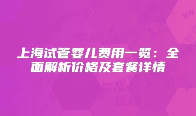 上海试管婴儿费用一览:全面解析价格及套餐详情