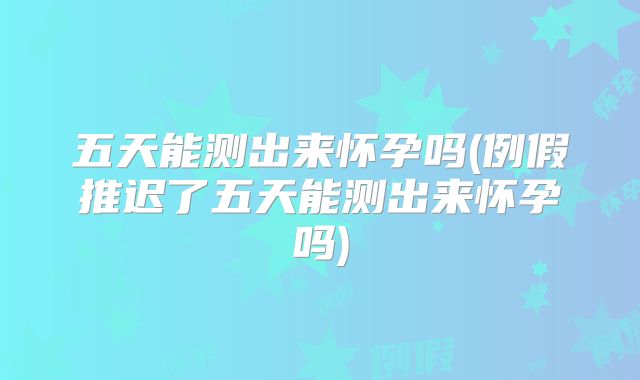 五天能测出来怀孕吗(例假推迟了五天能测出来怀孕吗)