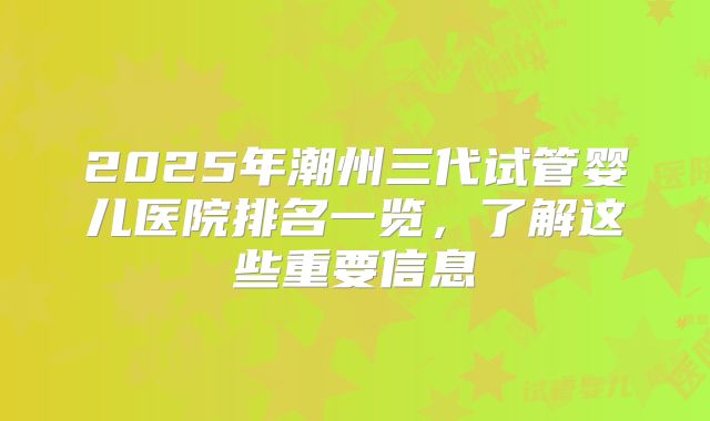 2025年潮州三代试管婴儿医院排名一览,了解这些重要信息