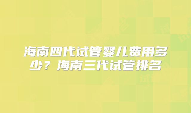 海南四代试管婴儿费用多少？海南三代试管排名