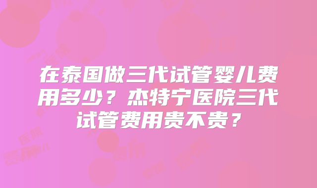 在泰国做三代试管婴儿费用多少？杰特宁医院三代试管费用贵不贵？