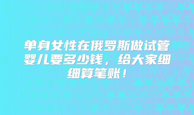 单身女性在俄罗斯做试管婴儿要多少钱，给大家细细算笔账！