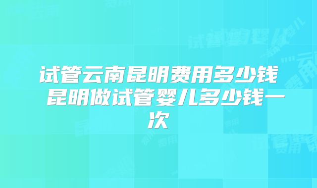 试管云南昆明费用多少钱 昆明做试管婴儿多少钱一次