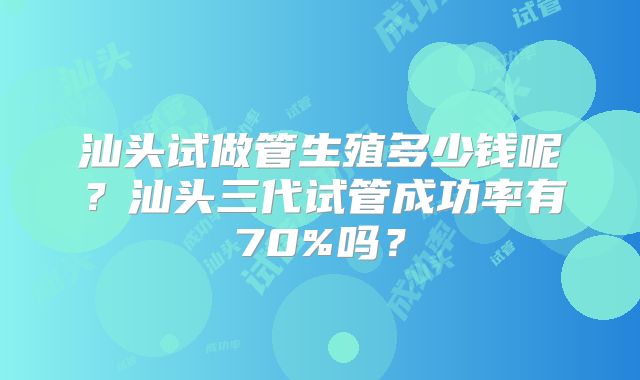汕头试做管生殖多少钱呢？汕头三代试管成功率有70%吗？