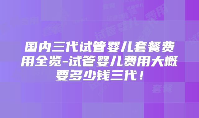 国内三代试管婴儿套餐费用全览-试管婴儿费用大概要多少钱三代!