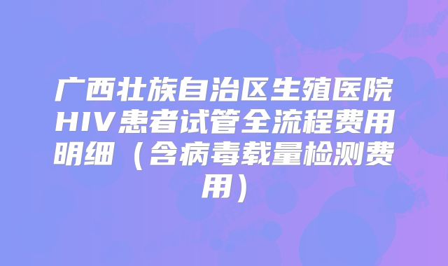 广西壮族自治区生殖医院HIV患者试管全流程费用明细（含病毒载量检测费用）