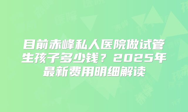 目前赤峰私人医院做试管生孩子多少钱?2025年最新费用明细解读