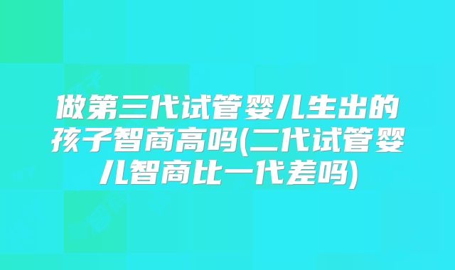 做第三代试管婴儿生出的孩子智商高吗(二代试管婴儿智商比一代差吗)