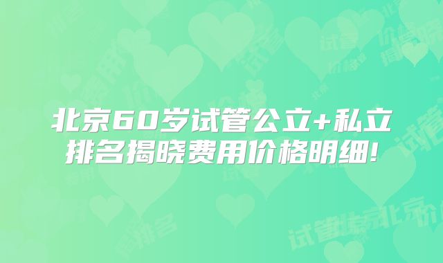 北京60岁试管公立+私立排名揭晓费用价格明细!