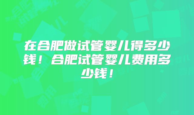 在合肥做试管婴儿得多少钱!合肥试管婴儿费用多少钱!