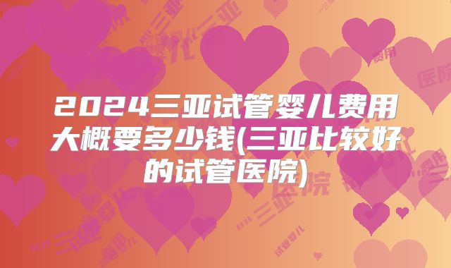 2024三亚试管婴儿费用大概要多少钱(三亚比较好的试管医院)