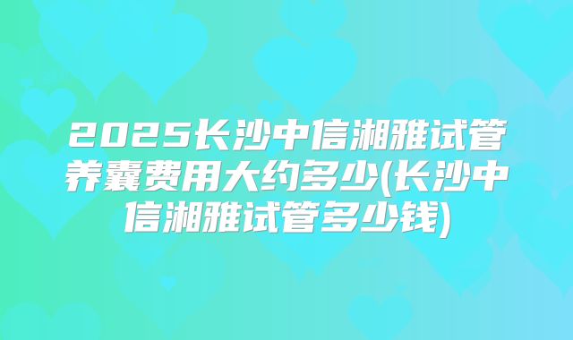 2025长沙中信湘雅试管养囊费用大约多少(长沙中信湘雅试管多少钱)