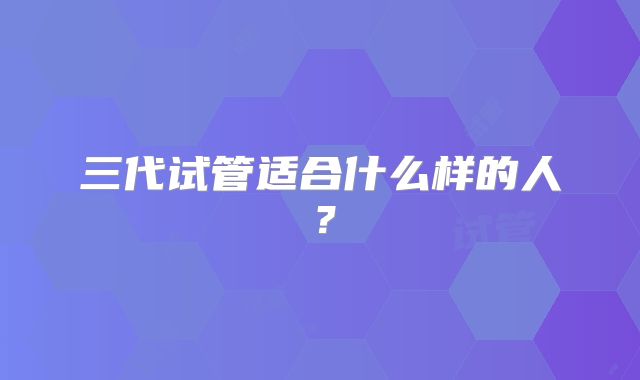 三代试管适合什么样的人？
