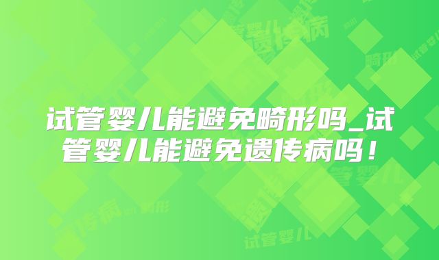 试管婴儿能避免畸形吗_试管婴儿能避免遗传病吗！
