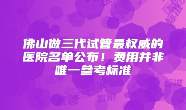 佛山做三代试管最权威的医院名单公布!费用并非唯一参考标准