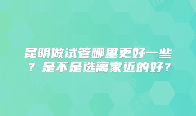 昆明做试管哪里更好一些？是不是选离家近的好？
